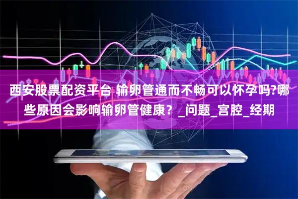 西安股票配资平台 输卵管通而不畅可以怀孕吗?哪些原因会影响输卵管健康？_问题_宫腔_经期