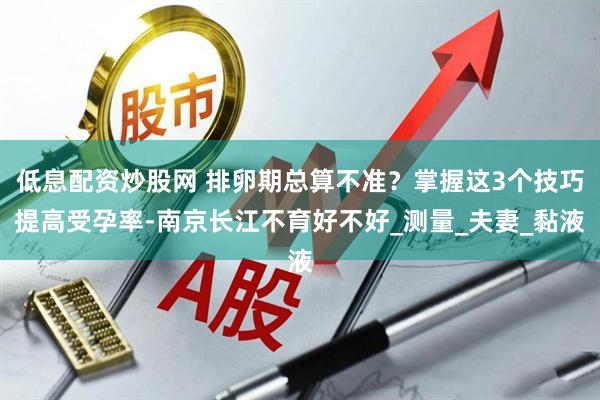低息配资炒股网 排卵期总算不准？掌握这3个技巧提高受孕率-南京长江不育好不好_测量_夫妻_黏液