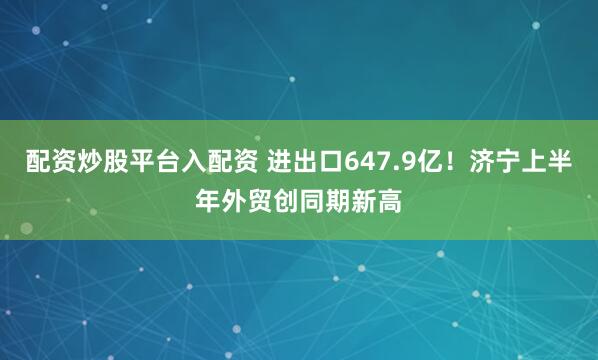 配资炒股平台入配资 进出口647.9亿！济宁上半年外贸创同期新高