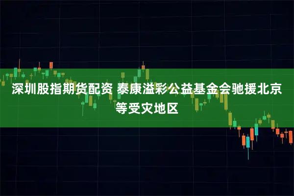 深圳股指期货配资 泰康溢彩公益基金会驰援北京等受灾地区