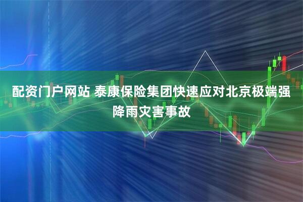 配资门户网站 泰康保险集团快速应对北京极端强降雨灾害事故