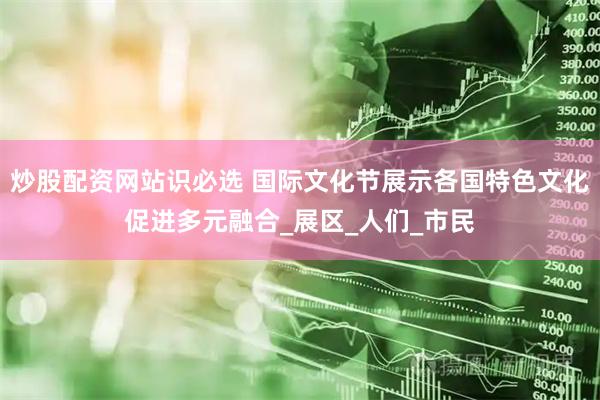 炒股配资网站识必选 国际文化节展示各国特色文化促进多元融合_展区_人们_市民