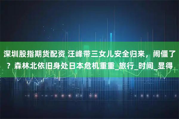 深圳股指期货配资 汪峰带三女儿安全归来，闹僵了？森林北依旧身处日本危机重重_旅行_时间_显得