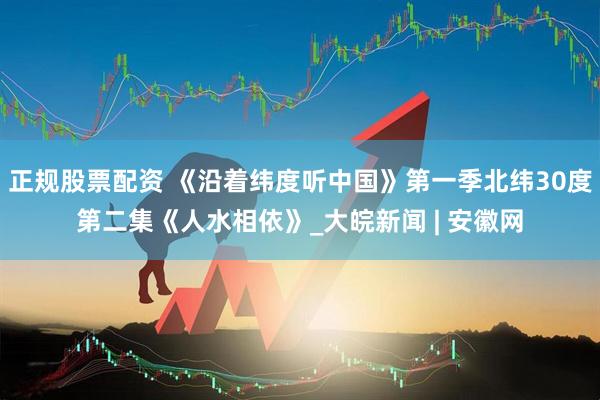 正规股票配资 《沿着纬度听中国》第一季北纬30度第二集《人水相依》_大皖新闻 | 安徽网