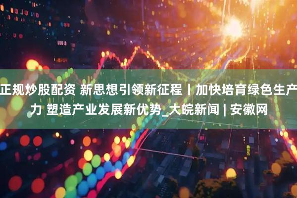 正规炒股配资 新思想引领新征程丨加快培育绿色生产力 塑造产业发展新优势_大皖新闻 | 安徽网