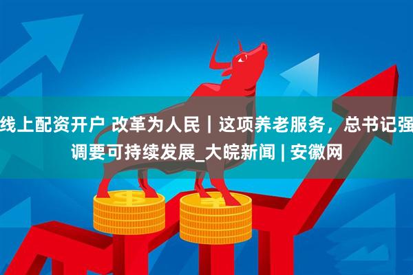 线上配资开户 改革为人民｜这项养老服务，总书记强调要可持续发展_大皖新闻 | 安徽网
