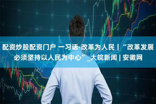 配资炒股配资门户 一习话·改革为人民丨“改革发展必须坚持以人民为中心”_大皖新闻 | 安徽网