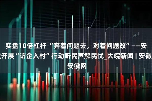 实盘10倍杠杆 “奔着问题去，对着问题改”——安徽开展“访企入村”行动听民声解民忧_大皖新闻 | 安徽网