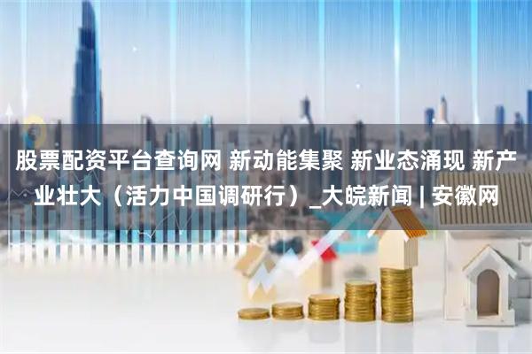 股票配资平台查询网 新动能集聚 新业态涌现 新产业壮大（活力中国调研行）_大皖新闻 | 安徽网