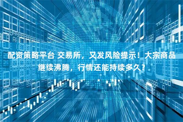 配资策略平台 交易所，又发风险提示！大宗商品继续沸腾，行情还能持续多久？