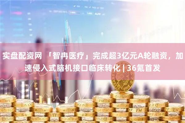实盘配资网 「智冉医疗」完成超3亿元A轮融资，加速侵入式脑机接口临床转化 | 36氪首发