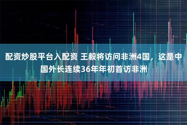 配资炒股平台入配资 王毅将访问非洲4国，这是中国外长连续36年年初首访非洲