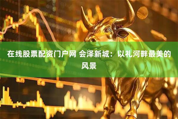 在线股票配资门户网 会泽新城：以礼河畔最美的风景