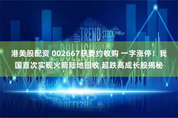 港美股配资 002667获要约收购 一字涨停！我国首次实现火箭陆地回收 超跌高成长股揭秘