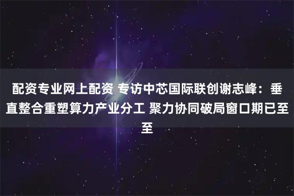 配资专业网上配资 专访中芯国际联创谢志峰：垂直整合重塑算力产业分工 聚力协同破局窗口期已至